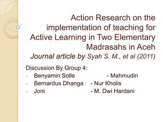 Action Research on the
      implementation of teaching for
 Active Learning in Two Elementary
                Madrasahs in Aceh
 Journal article by Syah S. M., et al (2011)
Discussion By Group 4:
- Benyamin Solle             - Mahmudin
- Bernardus Dhanga     - Nur Kholis
- Joni                 - M. Dwi Hardani
 