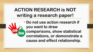 • Do not use action research if
you want to draw
comparisons, show statistical
correlations, or demonstrate a
cause and effect relationship.
ACTION RESEARCH is NOT
writing a research paper!
 