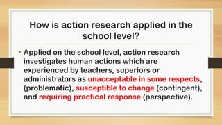 How is action research applied in the
school level?
• Applied on the school level, action research
investigates human actions which are
experienced by teachers, superiors or
administrators as unacceptable in some respects,
(problematic), susceptible to change (contingent),
and requiring practical response (perspective).
 
