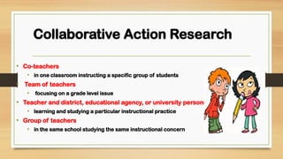 Collaborative Action Research
• Co-teachers
• in one classroom instructing a specific group of students
• Team of teachers
• focusing on a grade level issue
• Teacher and district, educational agency, or university personnel
• learning and studying a particular instructional practice
• Group of teachers
• in the same school studying the same instructional concern
 
