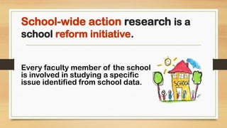 School-wide action research is a
school reform initiative.
Every faculty member of the school
is involved in studying a specific
issue identified from school data.
 