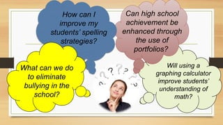 How can I
improve my
students’ spelling
strategies?
Can high school
achievement be
enhanced through
the use of
portfolios?
Will using a
graphing calculator
improve students’
understanding of
math?
What can we do
to eliminate
bullying in the
school?
 