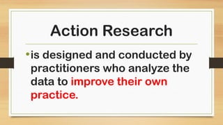 Action Research
•is designed and conducted by
practitioners who analyze the
data to improve their own
practice.
 