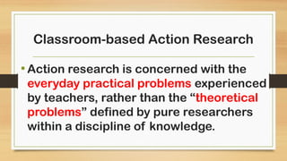 Classroom-based Action Research
•Action research is concerned with the
everyday practical problems experienced
by teachers, rather than the “theoretical
problems” defined by pure researchers
within a discipline of knowledge.
 