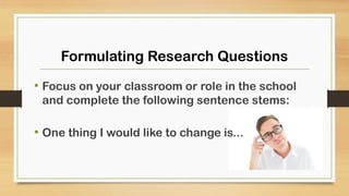 Formulating Research Questions
• Focus on your classroom or role in the school
and complete the following sentence stems:
• One thing I would like to change is...
 