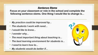 Sentence Stems
Focus on your classroom or role in the school and complete the
following sentence stems. One thing I would like to change is...
• My practice could be improved by...
• The students I work with need...
• I would like to know...
• I wonder why...
• The most important thing about teaching is...
• The best learning environment for students is...
• I need to learn how to...
• My students would do better if...
 