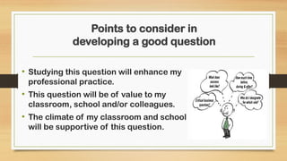 Points to consider in
developing a good question
• Studying this question will enhance my
professional practice.
• This question will be of value to my
classroom, school and/or colleagues.
• The climate of my classroom and school
will be supportive of this question.
 