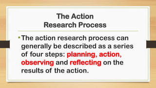The Action
Research Process
•The action research process can
generally be described as a series
of four steps: planning, action,
observing and reflecting on the
results of the action.
 
