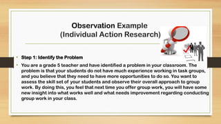 Observation Example
(Individual Action Research)
• Step 1: Identify the Problem
• You are a grade 5 teacher and have identified a problem in your classroom. The
problem is that your students do not have much experience working in task groups,
and you believe that they need to have more opportunities to do so. You want to
assess the skill set of your students and observe their overall approach to group
work. By doing this, you feel that next time you offer group work, you will have some
new insight into what works well and what needs improvement regarding conducting
group work in your class.
 