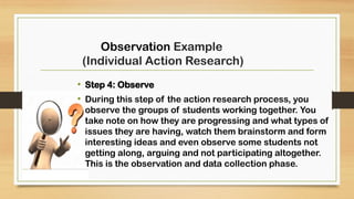 • Step 4: Observe
• During this step of the action research process, you
observe the groups of students working together. You
take note on how they are progressing and what types of
issues they are having, watch them brainstorm and form
interesting ideas and even observe some students not
getting along, arguing and not participating altogether.
This is the observation and data collection phase.
Observation Example
(Individual Action Research)
 