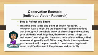 • Step 5: Reflect and Share
• This final step is the end point of action research. . .
however, it also might be the beginning! You have noticed
that throughout the whole week of observing and watching
your students work together, there were some things that
just weren't working. You have also noticed some things that
were working really well! Either way, this is the step where
you determine if the plan needs to be observed again with
some modifications or if the plan worked perfectly.
Observation Example
(Individual Action Research)
 