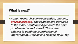• Action research is an open-ended, ongoing,
cyclical process. The solution one develops
to the initial problem will generate the next
problem to be addressed. This is the
catalyst to continuous professional
improvement. (Halsall and Hosack 1996, 16)
What is next?
 