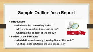 Sample Outline for a Report
• Introduction
– what was the research question?
– why is this question important to me?
– what was the context of the study?
• Review of the Literature
– what did I learn from my investigation of the topic?
- what possible solutions are you proposing?
 
