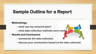 • Methodology
– what was my research plan?
– what data collection methods were used?
• Results and Conclusions
– summarize the data collected.
– discuss your conclusions based on the data collected.
Sample Outline for a Report
 