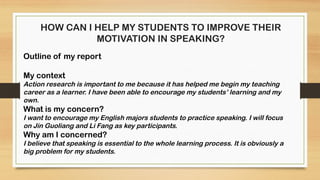 HOW CAN I HELP MY STUDENTS TO IMPROVE THEIR
MOTIVATION IN SPEAKING?
Outline of my report
My context
Action research is important to me because it has helped me begin my teaching
career as a learner. I have been able to encourage my students’ learning and my
own.
What is my concern?
I want to encourage my English majors students to practice speaking. I will focus
on Jin Guoliang and Li Fang as key participants.
Why am I concerned?
I believe that speaking is essential to the whole learning process. It is obviously a
big problem for my students.
 