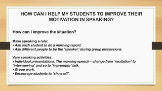 HOW CAN I HELP MY STUDENTS TO IMPROVE THEIR
MOTIVATION IN SPEAKING?
How can I improve the situation?
Make speaking a rule:
• Ask each student to do a morning report.
• Ask different people to be the ‘speaker’ during group discussions.
Vary speaking activities:
• Individual presentations. The morning speech – change from ‘recitation’ to
‘interviewing’ and so to ‘impromptu’ talk.
• Group work.
• Encourage students to ‘show off’.
 