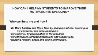HOW CAN I HELP MY STUDENTS TO IMPROVE THEIR
MOTIVATION IN SPEAKING?
Who can help me and how?
• Dr Moira Laidlaw and Dean Tian, by giving me advice, listening to
my concerns, and encouraging me.
• My students, by participating in the research.
• My colleagues, through discussions and suggestions.
• Reading relevant books and online information.
 