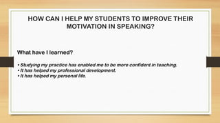 HOW CAN I HELP MY STUDENTS TO IMPROVE THEIR
MOTIVATION IN SPEAKING?
What have I learned?
• Studying my practice has enabled me to be more confident in teaching.
• It has helped my professional development.
• It has helped my personal life.
 
