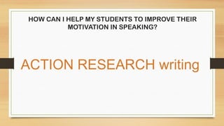 HOW CAN I HELP MY STUDENTS TO IMPROVE THEIR
MOTIVATION IN SPEAKING?
ACTION RESEARCH writing
 