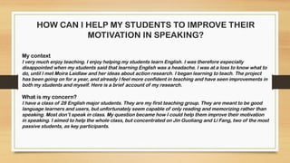 HOW CAN I HELP MY STUDENTS TO IMPROVE THEIR
MOTIVATION IN SPEAKING?
My context
I very much enjoy teaching. I enjoy helping my students learn English. I was therefore especially
disappointed when my students said that learning English was a headache. I was at a loss to know what to
do, until I met Moira Laidlaw and her ideas about action research. I began learning to teach. The project
has been going on for a year, and already I feel more confident in teaching and have seen improvements in
both my students and myself. Here is a brief account of my research.
What is my concern?
I have a class of 28 English major students. They are my first teaching group. They are meant to be good
language learners and users, but unfortunately seem capable of only reading and memorizing rather than
speaking. Most don’t speak in class. My question became how I could help them improve their motivation
in speaking. I aimed to help the whole class, but concentrated on Jin Guoliang and Li Fang, two of the most
passive students, as key participants.
 