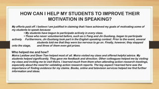 HOW CAN I HELP MY STUDENTS TO IMPROVE THEIR
MOTIVATION IN SPEAKING?
My efforts paid off. I believe I am justified in claiming that I have achieved my goals of motivating some of
my students to speak because
• My students have begun to participate actively in every class.
• Those who never volunteered before, such as Li Fang and Jin Guoliang, began to participate
actively. Furthermore, Jin Guoliang took part in the English speaking contest. Prior to the event, several
students told me that they were too nervous to go on. Finally, however, they stepped
onto the stage, and three of them even got prizes.
Who helped me and how?
Moira Laidlaw and Dean Tian helped most of all. Moira visited my class and offered helpful advice. My
students helped significantly. They gave me feedback and direction. Other colleagues helped me by visiting
my class and inviting me to visit theirs. I learned much from them when attending action research meetings,
especially about the need for validating action research reports. The key aspect I learned here was the
importance of finding evidence for my claims. Books, online and television services helped me find further
information and ideas.
 