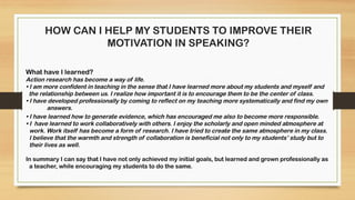 HOW CAN I HELP MY STUDENTS TO IMPROVE THEIR
MOTIVATION IN SPEAKING?
What have I learned?
Action research has become a way of life.
• I am more confident in teaching in the sense that I have learned more about my students and myself and
the relationship between us. I realize how important it is to encourage them to be the center of class.
• I have developed professionally by coming to reflect on my teaching more systematically and find my own
answers.
• I have learned how to generate evidence, which has encouraged me also to become more responsible.
• I have learned to work collaboratively with others. I enjoy the scholarly and open minded atmosphere at
work. Work itself has become a form of research. I have tried to create the same atmosphere in my class.
I believe that the warmth and strength of collaboration is beneficial not only to my students’ study but to
their lives as well.
In summary I can say that I have not only achieved my initial goals, but learned and grown professionally as
a teacher, while encouraging my students to do the same.
 