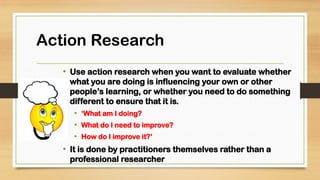 • Use action research when you want to evaluate whether
what you are doing is influencing your own or other
people’s learning, or whether you need to do something
different to ensure that it is.
• ‘What am I doing?
• What do I need to improve?
• How do I improve it?’
• It is done by practitioners themselves rather than a
professional researcher
 