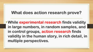 What does action research prove?
•While experimental research finds validity
in large numbers, in random samples, and
in control groups, action research finds
validity in the human story, in rich detail, in
multiple perspectives.
 