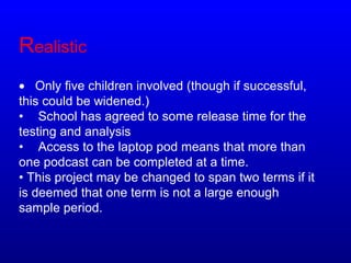 Realistic
• Only five children involved (though if successful,
this could be widened.)
• School has agreed to some release time for the
testing and analysis
• Access to the laptop pod means that more than
one podcast can be completed at a time.
• This project may be changed to span two terms if it
is deemed that one term is not a large enough
sample period.
 