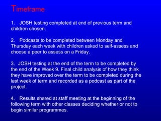 Timeframe
1. JOSH testing completed at end of previous term and
children chosen.
2. Podcasts to be completed between Monday and
Thursday each week with children asked to self-assess and
choose a peer to assess on a Friday.
3. JOSH testing at the end of the term to be completed by
the end of the Week 9. Final child analysis of how they think
they have improved over the term to be completed during the
last week of term and recorded as a podcast as part of the
project.
4. Results shared at staff meeting at the beginning of the
following term with other classes deciding whether or not to
begin similar programmes.
 