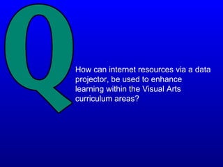 How can internet resources via a data
projector, be used to enhance
learning within the Visual Arts
curriculum areas?
 