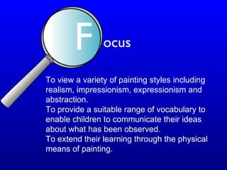 To view a variety of painting styles including
realism, impressionism, expressionism and
abstraction.
To provide a suitable range of vocabulary to
enable children to communicate their ideas
about what has been observed.
To extend their learning through the physical
means of painting.
F ocus
 