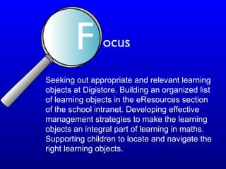 Seeking out appropriate and relevant learning
objects at Digistore. Building an organized list
of learning objects in the eResources section
of the school intranet. Developing effective
management strategies to make the learning
objects an integral part of learning in maths.
Supporting children to locate and navigate the
right learning objects.
F ocus
 