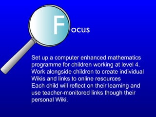 Set up a computer enhanced mathematics
programme for children working at level 4.
Work alongside children to create individual
Wikis and links to online resources
Each child will reflect on their learning and
use teacher-monitored links though their
personal Wiki.
F ocus
 