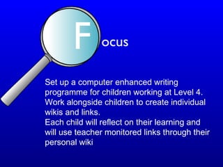 Set up a computer enhanced writing
programme for children working at Level 4.
Work alongside children to create individual
wikis and links.
Each child will reflect on their learning and
will use teacher monitored links through their
personal wiki
F ocus
 