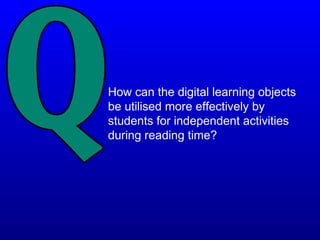 How can the digital learning objects
be utilised more effectively by
students for independent activities
during reading time?
 