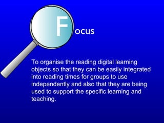To organise the reading digital learning
objects so that they can be easily integrated
into reading times for groups to use
independently and also that they are being
used to support the specific learning and
teaching.
F ocus
 