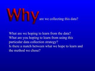 What are we hoping to learn from the data?
What are you hoping to learn from using this
particular data collection strategy?
Is there a match between what we hope to learn and
the method we chose?
are we collecting this data?
 