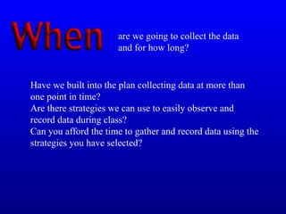 Have we built into the plan collecting data at more than
one point in time?
Are there strategies we can use to easily observe and
record data during class?
Can you afford the time to gather and record data using the
strategies you have selected?
are we going to collect the data
and for how long?
 