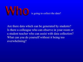 Are there data which can be generated by students?
Is there a colleague who can observe in your room or
a student teacher who can assist with data collection?
What can you do yourself without it being too
overwhelming?
is going to collect the data?
 