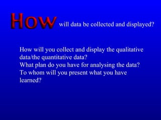 How will you collect and display the qualitative
data/the quantitative data?
What plan do you have for analysing the data?
To whom will you present what you have
learned?
will data be collected and displayed?
 
