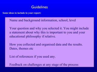 Name and background information, school, level
Your question and why you selected it. You might include
a statement about why this is important to you and your
educational philosophy if relative.
How you collected and organised data and the results.
Dates, themes etc
List of references if you used any.
Feedback on challenges at any stage of the process
Guidelines
Some ideas to include in your report:
 