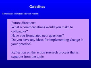 Guidelines
Some ideas to include in your report:
Future directions:
What recommendations would you make to
colleagues?
Have you formulated new questions?
Do you have any ideas for implementing change in
your practice?
Reflection on the action research process that is
separate from the topic
 
