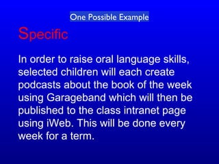 Specific
In order to raise oral language skills,
selected children will each create
podcasts about the book of the week
using Garageband which will then be
published to the class intranet page
using iWeb. This will be done every
week for a term.
One Possible Example
 