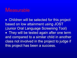 Measurable
• Children will be selected for this project
based on low attainment using JOST
(Junior Oral Language Screening Tool)
• They will be tested again after one term
and compared to a similar child in another
class not involved in the project to judge if
this project has been a success.
 