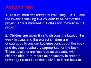Action Plan
1. Test children considered at risk using JOST. Take
the lowest achieving five children to be part of this
project. This is mirrored in a class not involved in the
project.
2. Children are given time to discuss the book of the
week in class and the project children are
encouraged to answer key questions about the book
and develop vocabulary appropriate for the book.
These sessions are recorded as podcasts with
children able to re-record as necessary in order to
have a good model of themselves to listen back to.
 