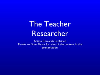 The Teacher
Researcher
Action Research Explained
Thanks to Fiona Grant for a lot of the content in this
presentation
 