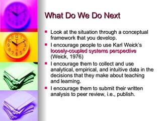 What Do We Do Next Look at the situation through a conceptual framework that you develop. I encourage people to use Karl Weick’s  loosely-coupled systems perspective  (Weick, 1976) I encourage them to collect and use analytical, empirical, and intuitive data in the decisions that they make about teaching and learning. I encourage them to submit their written analysis to peer review, i.e., publish. 