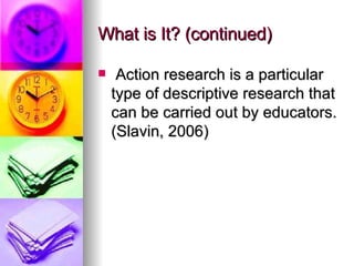 What is It? (continued) Action research is a particular type of descriptive research that can be carried out by educators. (Slavin, 2006) 