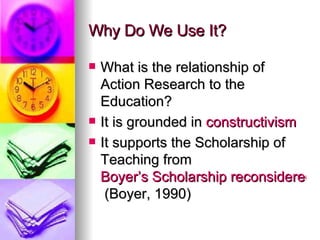 Why Do We Use It? What is the relationship of Action Research to the Education? It is grounded in  constructivism   It supports the Scholarship of Teaching from  Boyer’s Scholarship reconsidered  (Boyer, 1990) 